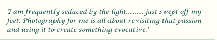 I am frequently seduced by the light.......... just swept off my feet. Photography for me is all about revisiting that passion and using it to create something evocative.